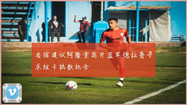 名宿建议阿隆索离开蓝军德拉普寻求纽卡执教机会