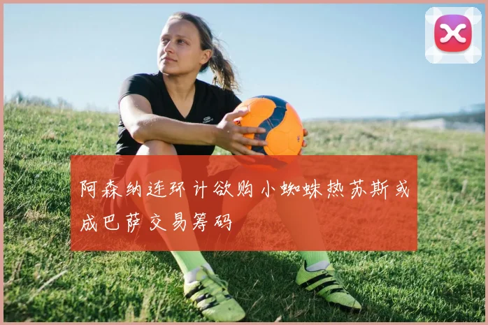 阿森纳连环计欲购小蜘蛛热苏斯或成巴萨交易筹码