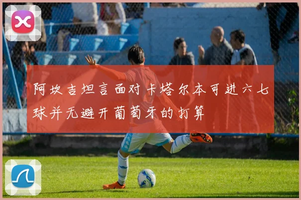 阿坎吉坦言面对卡塔尔本可进六七球并无避开葡萄牙的打算