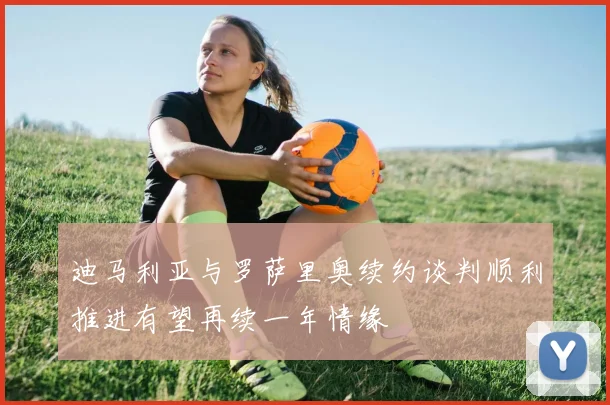 迪马利亚与罗萨里奥续约谈判顺利推进有望再续一年情缘