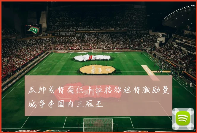 瓜帅或将离任卡拉格称这将激励曼城争夺国内三冠王