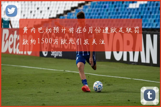费内巴切预计将在6月份遭欧足联罚款约1500万欧元引发关注