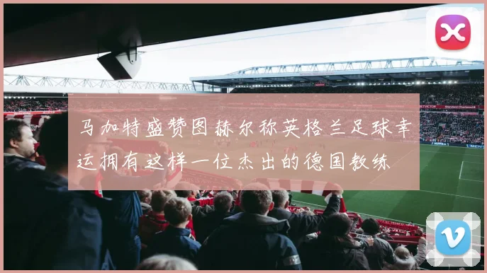 马加特盛赞图赫尔称英格兰足球幸运拥有这样一位杰出的德国教练