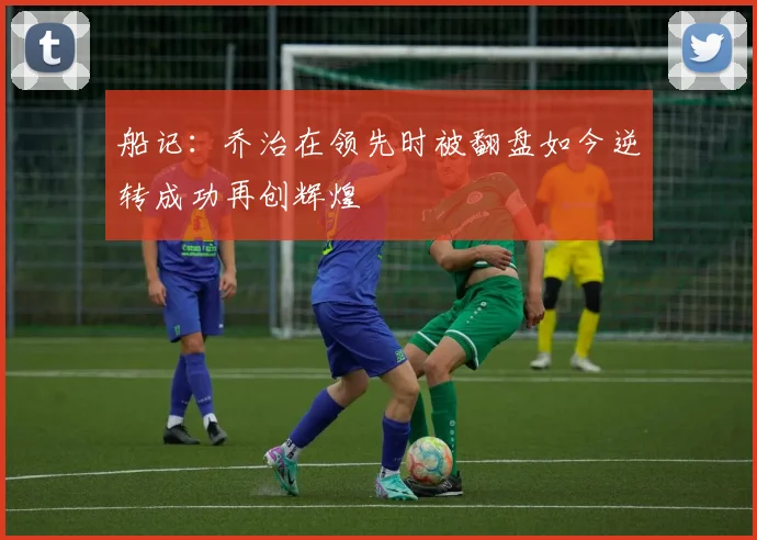 船记：乔治在领先时被翻盘如今逆转成功再创辉煌