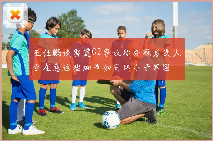 王仕鹏谈雷霆G2争议称夺冠后没人会在意这些细节如同坏小子军团