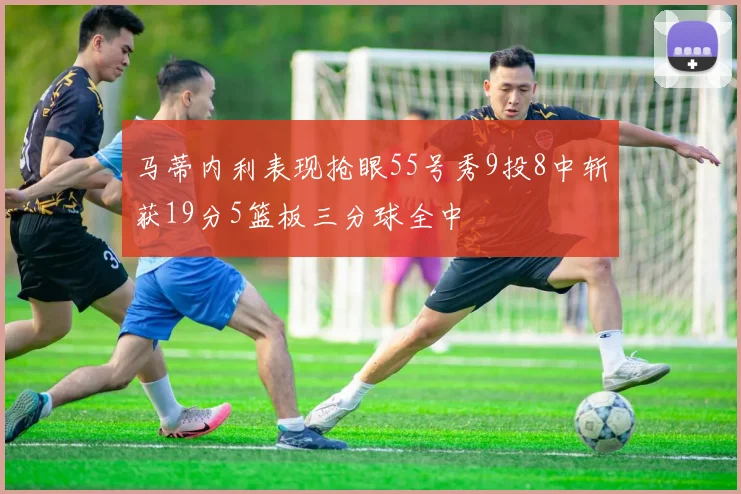 马蒂内利表现抢眼55号秀9投8中斩获19分5篮板三分球全中