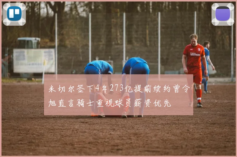 米切尔签下4年273亿提前续约曾令旭直言骑士重视球员薪资优先