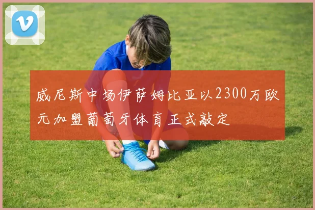 威尼斯中场伊萨姆比亚以2300万欧元加盟葡萄牙体育正式敲定