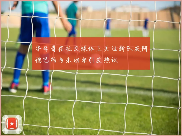 字母哥在社交媒体上关注新队友阿德巴约与米切尔引发热议