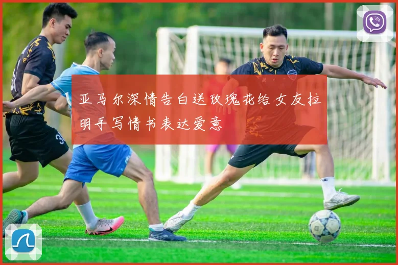 亚马尔深情告白送玫瑰花给女友拉明手写情书表达爱意