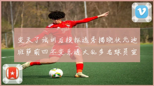 变天了试训后模拟选秀揭晓状元迪班萨前四不变乐透大乱多名球员宣布退选