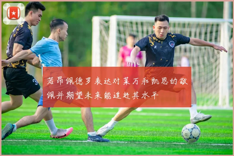 若昂佩德罗表达对莱万和凯恩的敬佩并期望未来能追赶其水平