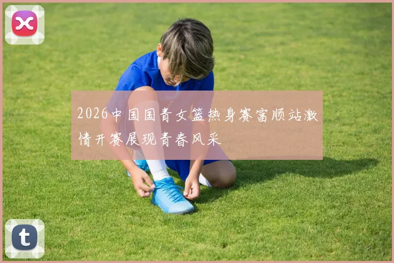 2026中国国青女篮热身赛富顺站激情开赛展现青春风采